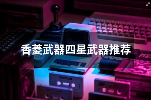 香菱武器四星武器推荐-第1张-游戏信息-龙启网