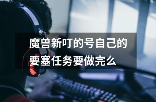 魔兽新叮的号自己的要塞任务要做完么-第1张-游戏信息-龙启网