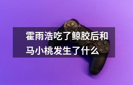 霍雨浩吃了鲸胶后和马小桃发生了什么-第1张-游戏信息-龙启网