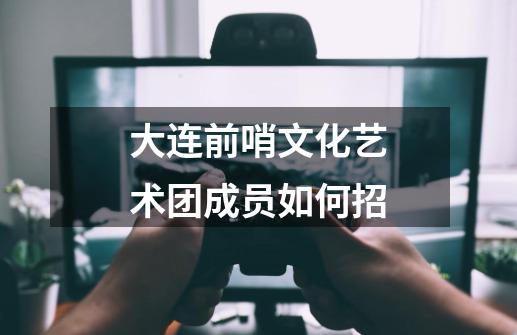 大连前哨文化艺术团成员如何招-第1张-游戏信息-龙启网