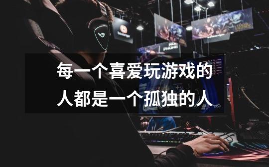 每一个喜爱玩游戏的人都是一个孤独的人-第1张-游戏信息-龙启网