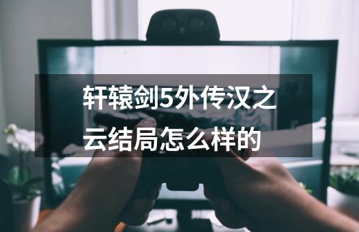 轩辕剑5外传汉之云结局怎么样的-第1张-游戏信息-龙启网