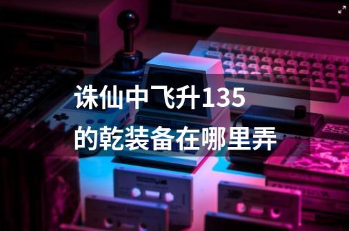 诛仙中飞升135的乾装备在哪里弄-第1张-游戏信息-龙启网