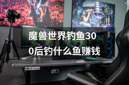 魔兽世界钓鱼300后钓什么鱼赚钱-第1张-游戏信息-龙启网