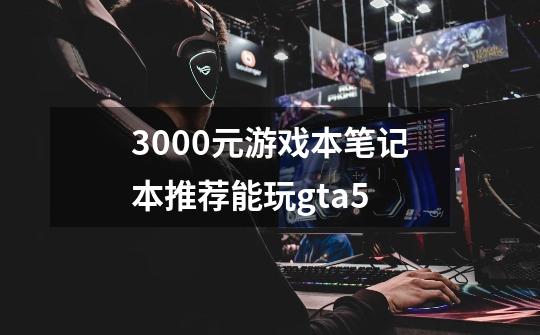 3000元游戏本笔记本推荐能玩gta5-第1张-游戏信息-龙启网