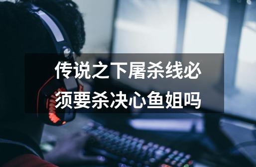 传说之下屠杀线必须要杀决心鱼姐吗-第1张-游戏信息-龙启网