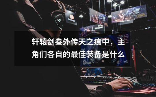 轩辕剑叁外传天之痕中,主角们各自的最佳装备是什么-第1张-游戏信息-龙启网
