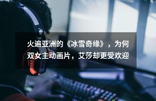 火遍亚洲的《冰雪奇缘》,为何双女主动画片,艾莎却更受欢迎-第1张-游戏信息-龙启网