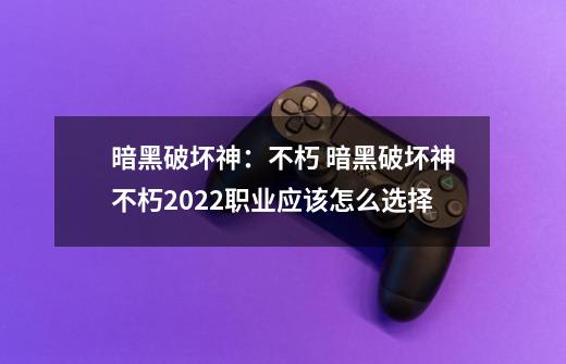 暗黑破坏神:不朽 暗黑破坏神不朽2022职业应该怎么选择-第1张-游戏信息-龙启网