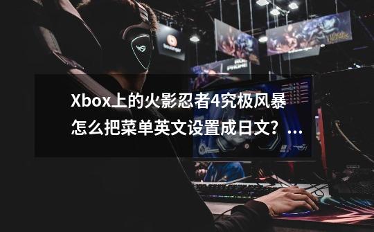 Xbox上的火影忍者4究极风暴怎么把菜单英文设置成日文?,火影究极风暴4怎么设置中文-第1张-游戏信息-龙启网