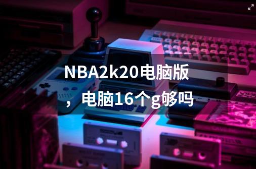 NBA2k20电脑版,电脑16个g够吗-第1张-游戏信息-龙启网