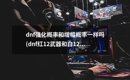 dnf强化概率和增幅概率一样吗(dnf红12武器和白12武器哪个好)-第1张-游戏信息-龙启网