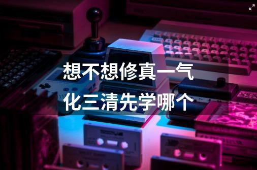 想不想修真一气化三清先学哪个-第1张-游戏信息-龙启网