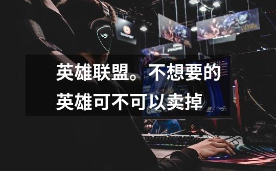 英雄联盟。不想要的英雄可不可以卖掉-第1张-游戏信息-龙启网