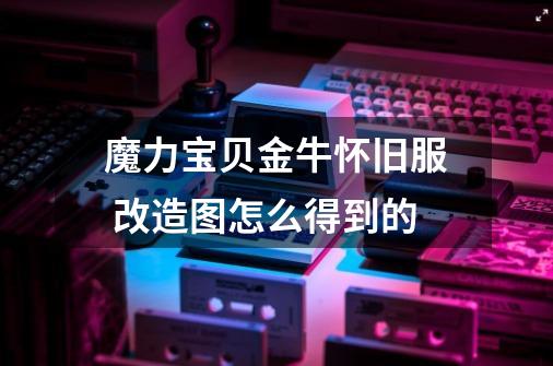 魔力宝贝金牛怀旧服 改造图怎么得到的-第1张-游戏信息-龙启网