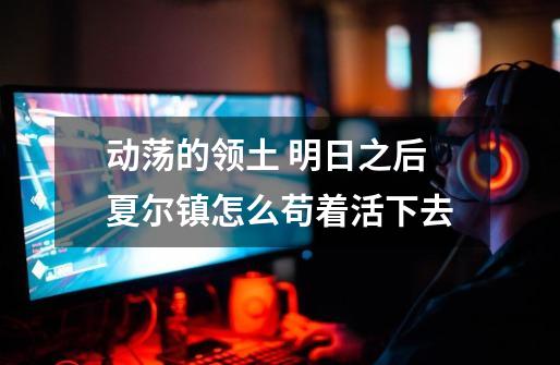 动荡的领土 明日之后夏尔镇怎么苟着活下去-第1张-游戏信息-龙启网