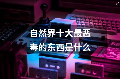 自然界十大最恶毒的东西是什么-第1张-游戏信息-龙启网