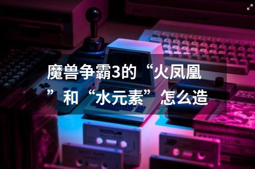 魔兽争霸3的“火凤凰”和“水元素”怎么造-第1张-游戏信息-龙启网