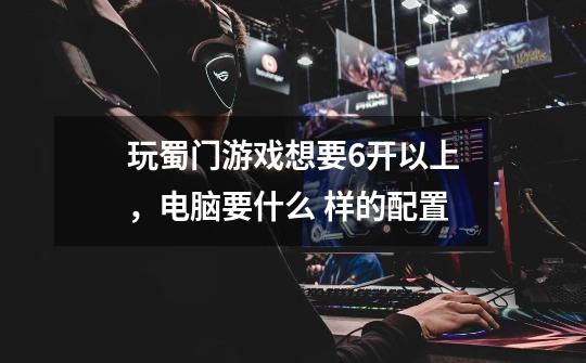 玩蜀门游戏想要6开以上,电脑要什么 样的配置-第1张-游戏信息-龙启网