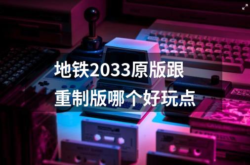 地铁2033原版跟重制版哪个好玩点-第1张-游戏信息-龙启网