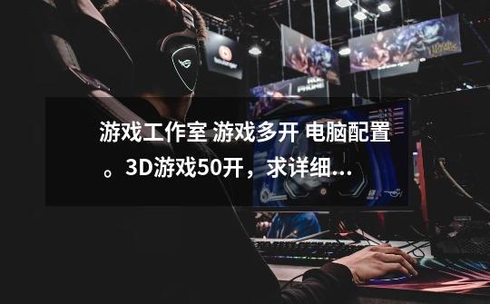 游戏工作室 游戏多开 电脑配置 。3D游戏50开,求详细部件配置清单,总价不超过8000. 感激不尽!!!-第1张-游戏信息-龙启网