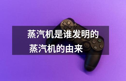蒸汽机是谁发明的 蒸汽机的由来-第1张-游戏信息-龙启网