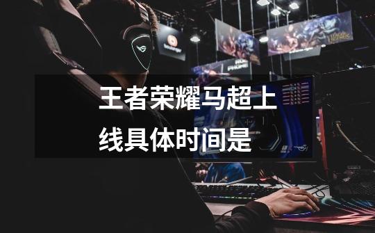 王者荣耀马超上线具体时间是-第1张-游戏信息-龙启网
