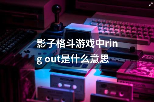影子格斗游戏中ring out是什么意思-第1张-游戏信息-龙启网