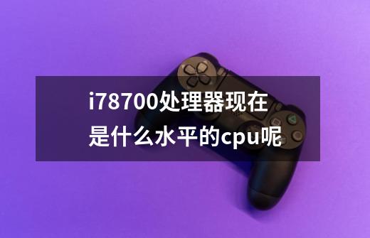 i78700处理器现在是什么水平的cpu呢-第1张-游戏信息-龙启网