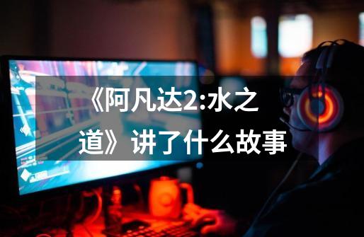 《阿凡达2:水之道》讲了什么故事-第1张-游戏信息-龙启网
