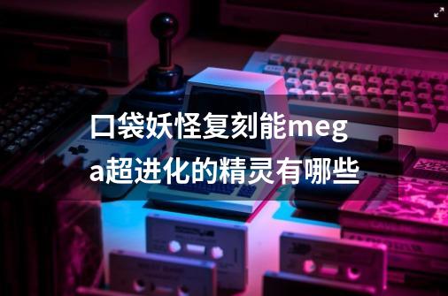 口袋妖怪复刻能mega超进化的精灵有哪些-第1张-游戏信息-龙启网