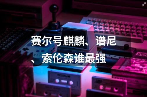 赛尔号麒麟、谱尼、索伦森谁最强-第1张-游戏信息-龙启网