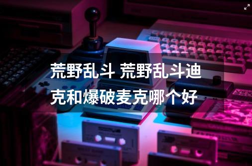 荒野乱斗 荒野乱斗迪克和爆破麦克哪个好-第1张-游戏信息-龙启网