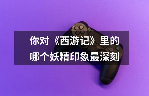 你对《西游记》里的哪个妖精印象最深刻-第1张-游戏信息-龙启网