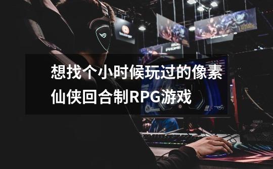 想找个小时候玩过的像素仙侠回合制RPG游戏-第1张-游戏信息-龙启网