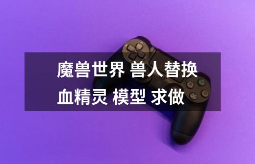 魔兽世界 兽人替换血精灵 模型 求做-第1张-游戏信息-龙启网