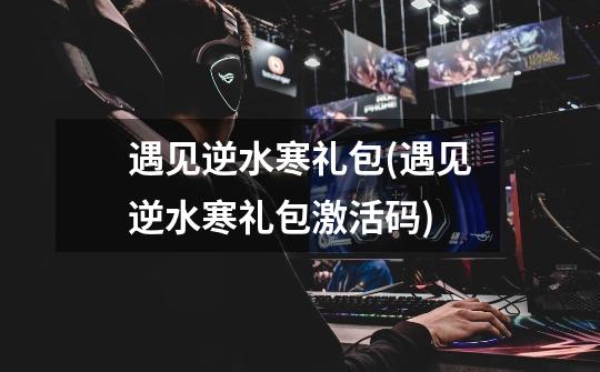 遇见逆水寒礼包(遇见逆水寒礼包激活码)-第1张-游戏信息-龙启网