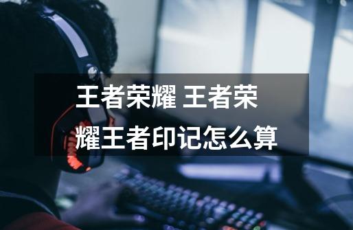 王者荣耀 王者荣耀王者印记怎么算-第1张-游戏信息-龙启网