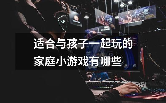 适合与孩子一起玩的家庭小游戏有哪些-第1张-游戏信息-龙启网
