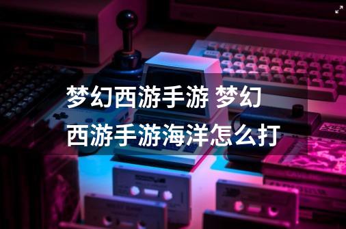 梦幻西游手游 梦幻西游手游海洋怎么打-第1张-游戏信息-龙启网