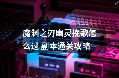 魔渊之刃幽灵挽歌怎么过 副本通关攻略-第1张-游戏信息-龙启网
