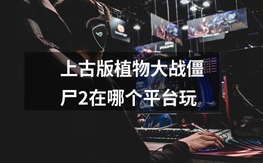 上古版植物大战僵尸2在哪个平台玩-第1张-游戏信息-龙启网