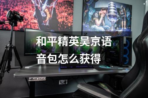 和平精英吴京语音包怎么获得-第1张-游戏信息-龙启网