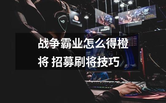 战争霸业怎么得橙将 招募刷将技巧-第1张-游戏信息-龙启网
