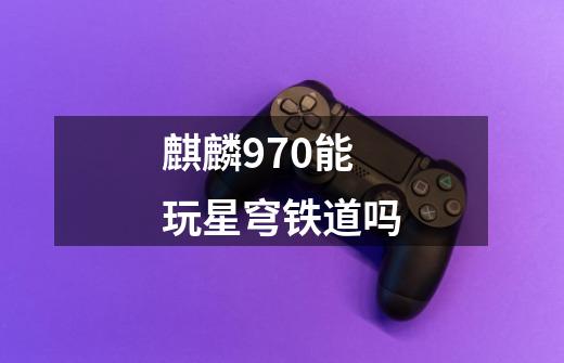 麒麟970能玩星穹铁道吗-第1张-游戏信息-龙启网