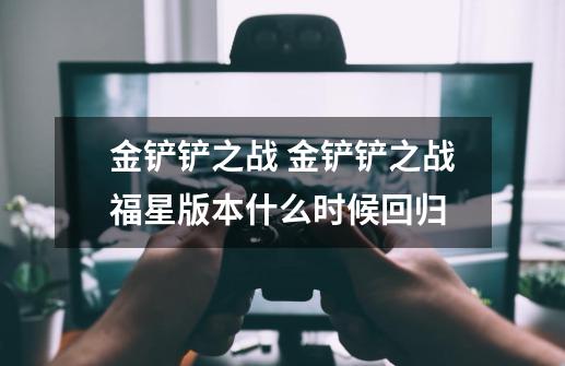 金铲铲之战 金铲铲之战福星版本什么时候回归-第1张-游戏信息-龙启网