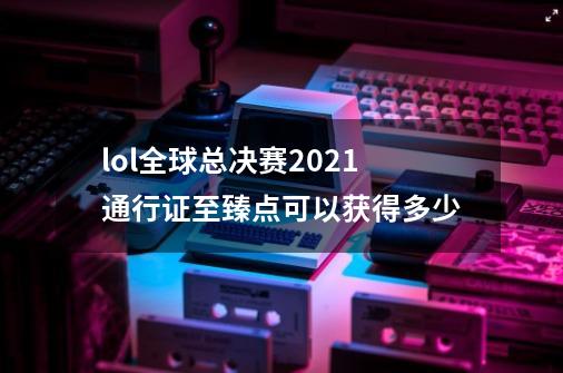 lol全球总决赛2021通行证至臻点可以获得多少-第1张-游戏信息-龙启网