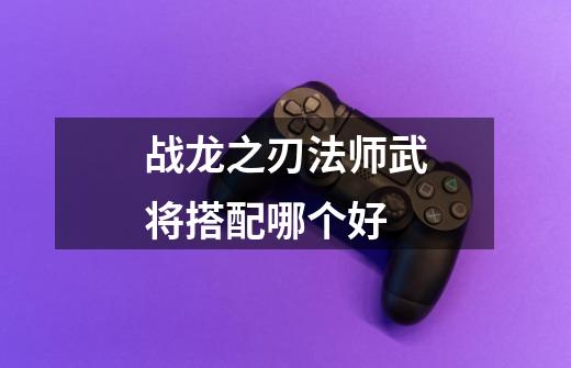 战龙之刃法师武将搭配哪个好-第1张-游戏信息-龙启网