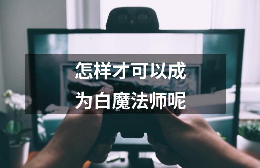 怎样才可以成为白魔法师呢-第1张-游戏信息-龙启网