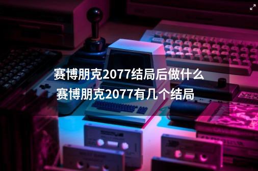 赛博朋克2077结局后做什么 赛博朋克2077有几个结局-第1张-游戏信息-龙启网